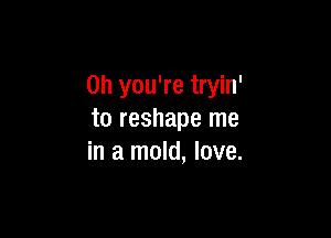 Oh you're tryin'

to reshape me
in a mold, love.