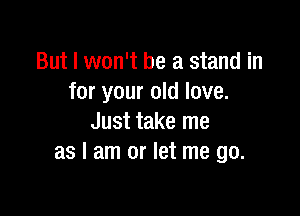 But I won't be a stand in
for your old love.

Just take me
as I am or let me go.