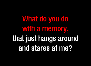 What do you do
with a memory,

thatjust hangs around
and stares at me?