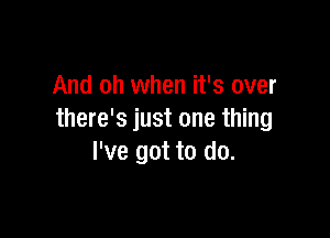 And oh when it's over

there's just one thing
I've got to do.