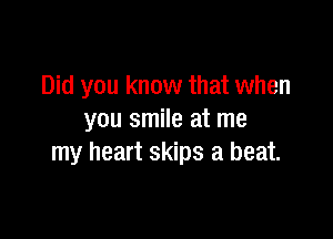 Did you know that when

you smile at me
my heart skips a beat.