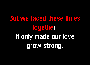 But we faced these times
together

it only made our love
grow strong.