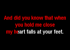 And did you know that when

you hold me close
my heart falls at your feet.