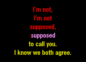 Pm not,
Pm not
supposed,

supposed
to call you.
I know we both agree.