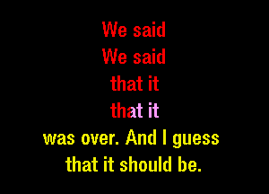 We said
We said
that it

that it
was over. And I guess
that it should be.