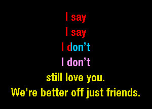I say
I say
I dont

I don't
still love you.
We're better off just friends.