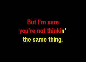 But I'm sure

you,re not thinkin'
the same thing.