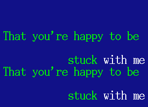 That you're happy to be

stuck with me
That you re happy to be

stuck with me