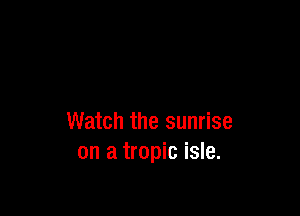 Watch the sunrise
on a tropic isle.