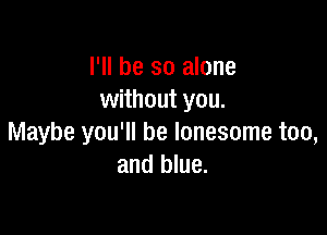 I'll be so alone
without you.

Maybe you'll be lonesome too,
and blue.