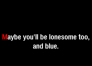 Maybe you'll be lonesome too,
and blue.