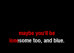 maybe you'll be
lonesome too, and blue.