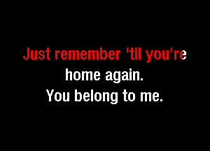 Just remember 'til you're

home again.
You belong to me.