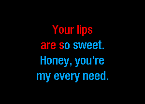Your lips
are so sweet.

Honey, you're
my every need.
