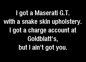 I got a Maserati G.T.
with a snake skin upholstery.
I got a charge account at
Goldblatt's,
but I ain't got you.