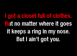 I got a closet full of clothes.
But no matter where it goes
it keeps a ring in my nose.
But I ain't got you.