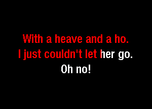 With a heave and a ho.

Ijust couldn't let her go.
Oh no!