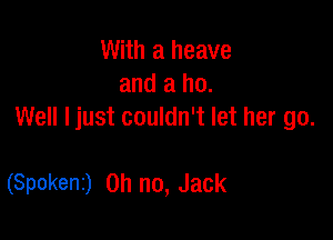 With a heave
and a ho.
Well Ijust couldn't let her go.

(Spokenz) Oh no, JaCk