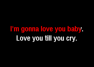 I'm gonna love you baby.

Love you till you cry.