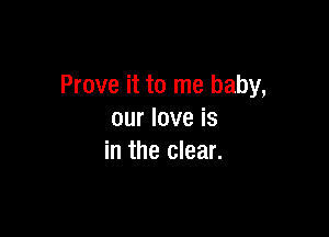 Prove it to me baby,

our love is
in the clear.