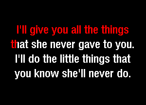 I'll give you all the things
that she never gave to you.

I'll do the little things that
you know she'll never do.