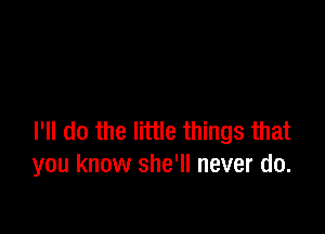 I'll do the little things that
you know she'll never do.