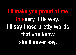 I'll make you proud of me
in every little way.
I'll say those pretty words

that you know
she'll never say.
