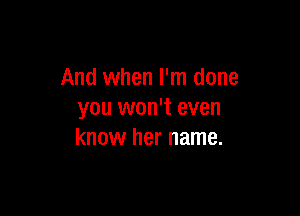 And when I'm done

you won't even
know her name.