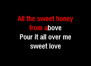 All the sweet honey
from above

Pour it all over me
sweet love