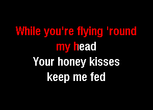 While you're flying 'round
my head

Your honey kisses
keep me fed