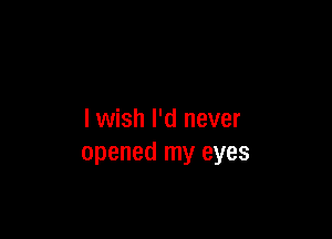 I wish I'd never
opened my eyes