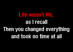 Life wasn't life,
as I recall

Then you changed everything
and took no time at all
