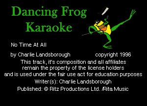Dancing Frog 4
Karaoke

No Time At All

by Charlie Landsborough copyright 1998

This track, it's composition and all affiliates
remain the property of the license holders

and is used under the fair use act for education purposes
Writer(s)i Charlie Landsborough
Publishedi (Q Ritz Productions Ltd. iRita Music