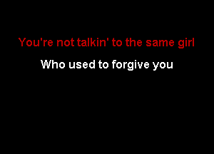 You're not talkin' to the same girl

Who used to forgive you