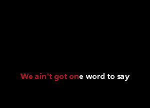 We ain't got one word to say