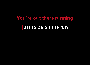 You're out there running

just to be on the run