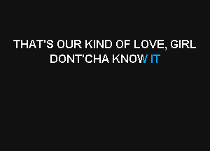 THAT'S OUR KIND OF LOVE, GIRL
DONT'CHA KNOW IT