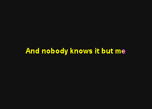 And nobody knows it but me
