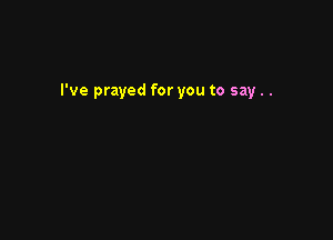 I've prayed for you to say..