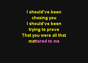 I should've been
chasing you
lshould've been
trying to prove

That you were all that
mattered to me