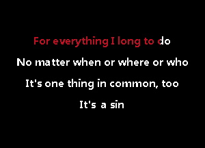 For everything I long to do

No matter when or where or who
It's one thing in common, too

It's a sin
