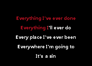 Everything I've ever done
Everything I'll ever do

Every place I've ever been

Everywhere I'm going to

It's a sin