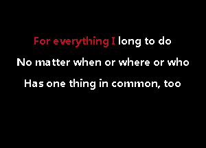 For everything I long to do

No matter when or where or who

Has one thing in common, too