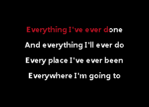 Everything I've ever done

And everything I'll ever do

Every place I've ever been

Everywhere I'm going to