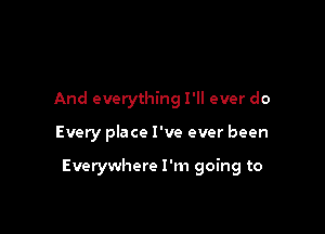 And everything I'll ever do

Every place I've ever been

Everywhere I'm going to