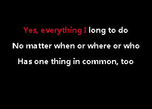 Yes, everything! long to do

No matter when or where or who

Has one thing in common, too