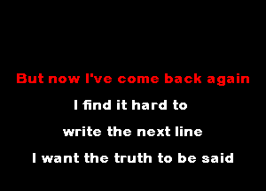 But now I've come back again
I find it hard to
write the next line

I want the truth to be said