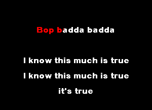 Bop badda badda

I know this much is true
I know this much is true

it's true