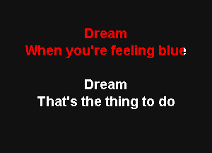 Dream
That's the thing to do