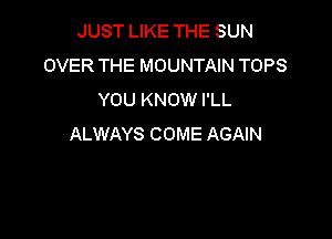 JUST LIKE THE SUN
OVER THE MOUNTAIN TOPS
YOU KNOW I'LL

ALWAYS COME AGAIN